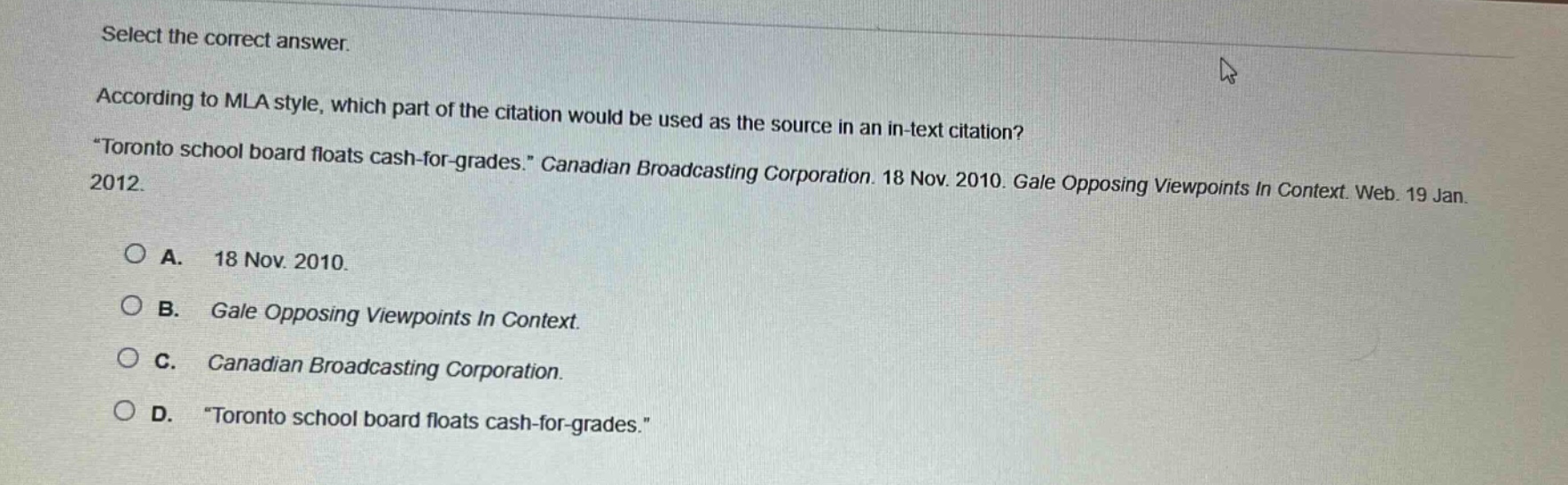 select the correct answer. according to mla style, which part of the citation would be used as the source in an in - text citation? \toronto school board floats cash - for - grades.\ canadian broadcasting corporation. 18 nov. 2010. gale opposing viewpoints in context. web. 19 jan. 2012. a. 18 nov. 2010. b. gale opposing viewpoints in context. c. canadian broadcasting corporation. d. \toronto school board floats cash - for - grades.\