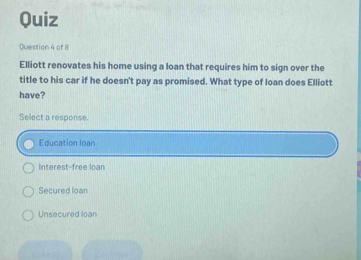 quiz question 4 of 8 elliott renovates his home using a loan that requires him to sign over the title to his car if he doesnt pay as promised. what type of loan does elliott have? select a response. education loan interest - free loan secured loan unsecured loan