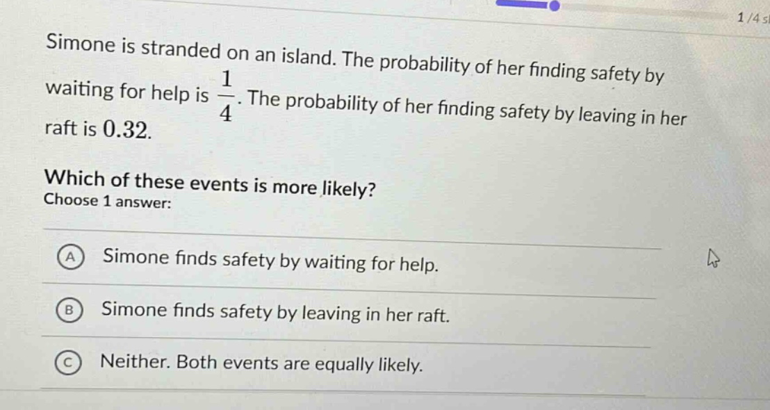 simone is stranded on an island. the probability of her finding safety by waiting for help is 1/4. the probability of her finding safety by leaving in her raft is 0.32. which of these events is more likely? choose 1 answer: a simone finds safety by waiting for help. b simone finds safety by leaving in her raft. c neither. both events are equally likely.