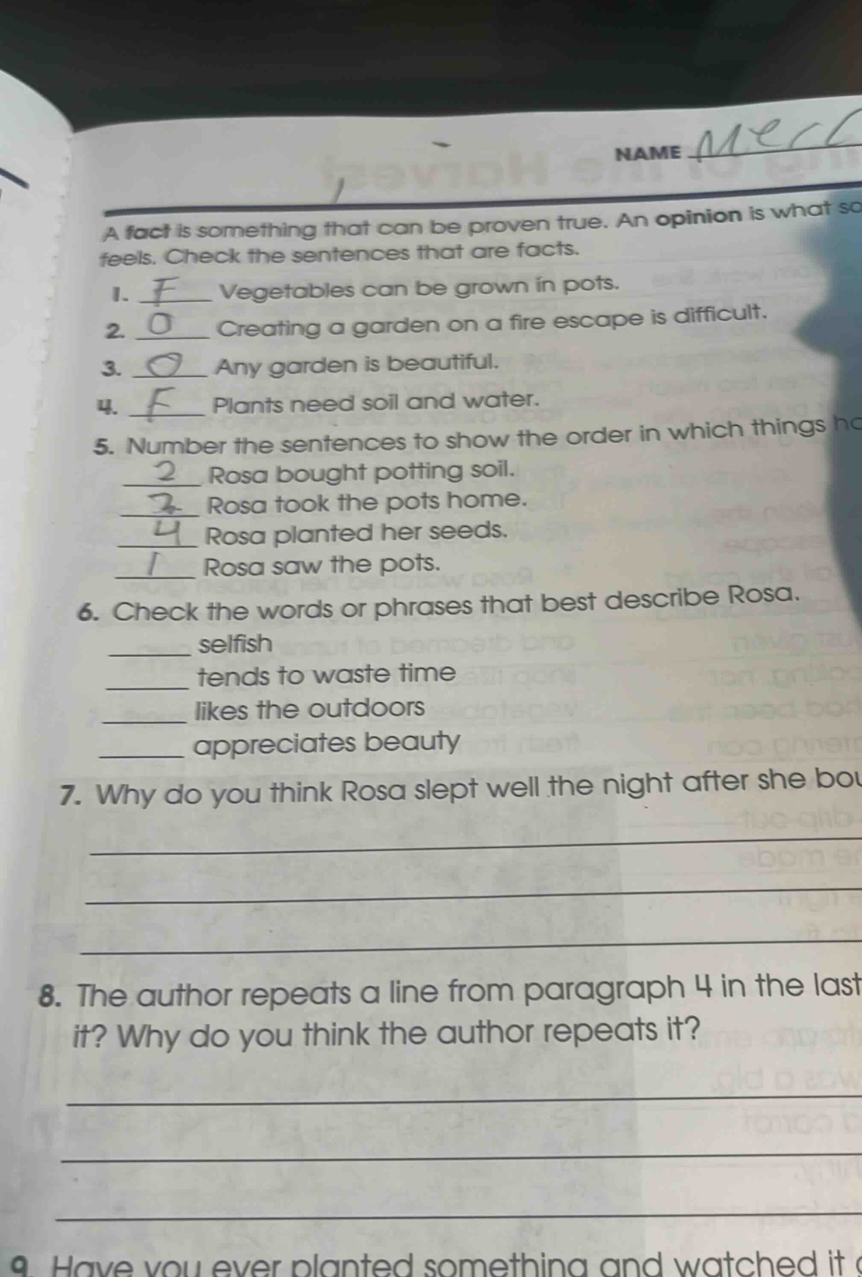 a fact is something that can be proven true. an opinion is what someone feels. check the sentences that are facts. 1. f vegetables can be grown in pots. 2. o creating a garden on a fire escape is difficult. 3. o any garden is beautiful. 4. f plants need soil and water. 5. number the sentences to show the order in which things happened. 2 rosa bought potting soil. 3 rosa took the pots home. 4 rosa planted her seeds. 1 rosa saw the pots. 6. check the words or phrases that best describe rosa. ______ selfish ______ tends to waste time ______ likes the outdoors ______ appreciates beauty 7. why do you think rosa slept well the night after she bought the pots? 8. the author repeats a line from paragraph 4 in the last paragraph. what is it? why do you think the author repeats it? 9. have you ever planted something and watched it grow?