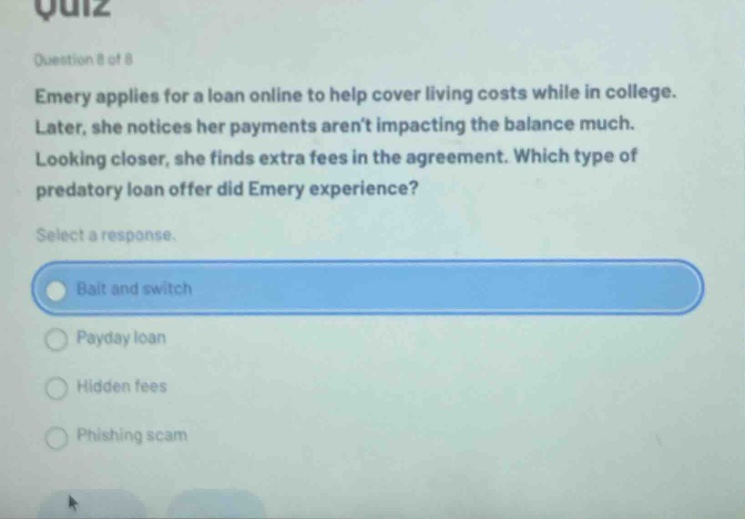 quiz question 8 of 8 emery applies for a loan online to help cover living costs while in college. later, she notices her payments aren’t impacting the balance much. looking closer, she finds extra fees in the agreement. which type of predatory loan offer did emery experience? select a response. bait and switch payday loan hidden fees phishing scam