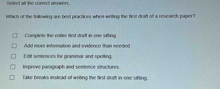 select all the correct answers. which of the following are best practices when writing the first draft of a research paper? complete the entire first draft in one sitting. add more information and evidence than needed. edit sentences for grammar and spelling. improve paragraph and sentence structures. take breaks instead of writing the first draft in one sitting.