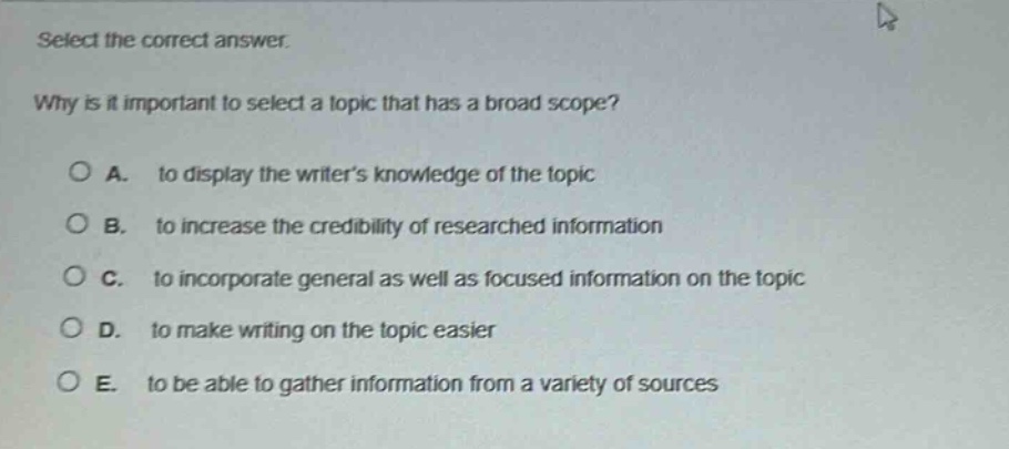 select the correct answer. why is it important to select a topic that has a broad scope? a. to display the writers knowledge of the topic b. to increase the credibility of researched information c. to incorporate general as well as focused information on the topic d. to make writing on the topic easier e. to be able to gather information from a variety of sources
