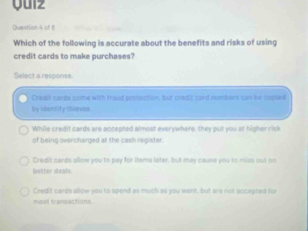 quiz question 4 of 8 which of the following is accurate about the benefits and risks of using credit cards to make purchases? select a response. credit cards come with fraud protection, but credit card numbers can be copied by identity thieves. while credit cards are accepted almost everywhere, they put you at higher risk of being overcharged at the cash register. credit cards allow you to pay for items later, but may cause you to miss out on better deals. credit cards allow you to spend as much as you want, but are not accepted for most transactions.