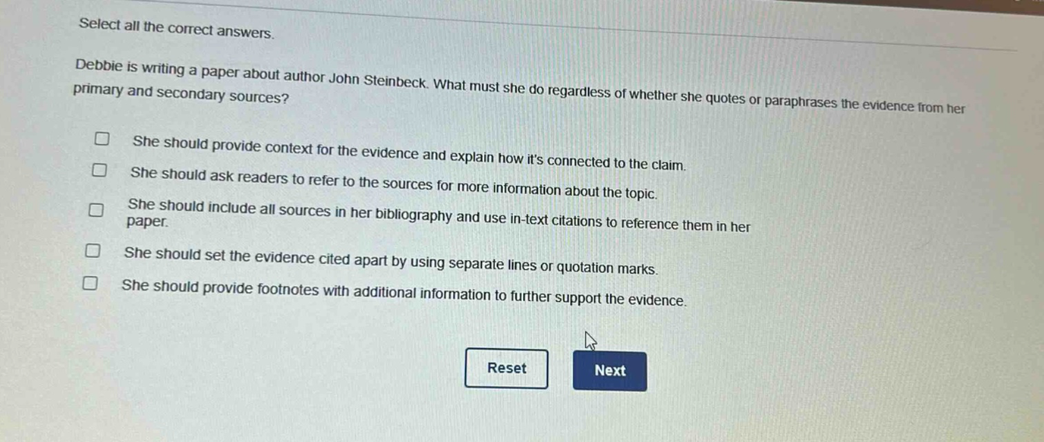 select all the correct answers. debbie is writing a paper about author john steinbeck. what must she do regardless of whether she quotes or paraphrases the evidence from her primary and secondary sources? she should provide context for the evidence and explain how its connected to the claim. she should ask readers to refer to the sources for more information about the topic. she should include all sources in her bibliography and use in - text citations to reference them in her paper. she should set the evidence cited apart by using separate lines or quotation marks. she should provide footnotes with additional information to further support the evidence.