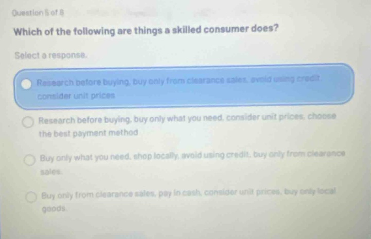 question 5 of 8 which of the following are things a skilled consumer does? select a response. research before buying, buy only from clearance sales, avoid using credit, consider unit prices research before buying, buy only what you need, consider unit prices, choose the best payment method buy only what you need, shop locally, avoid using credit, buy only from clearance sales. buy only from clearance sales, pay in cash, consider unit prices, buy only local goods.