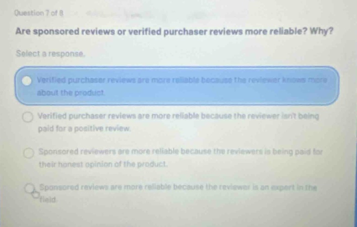 question 7 of 8 are sponsored reviews or verified purchaser reviews more reliable? why? select a response. verified purchaser reviews are more reliable because the reviewer knows more about the product. verified purchaser reviews are more reliable because the reviewer isnt being paid for a positive review. sponsored reviewers are more reliable because the reviewers is being paid for their honest opinion of the product. sponsored reviews are more reliable because the reviewer is an expert in the field.
