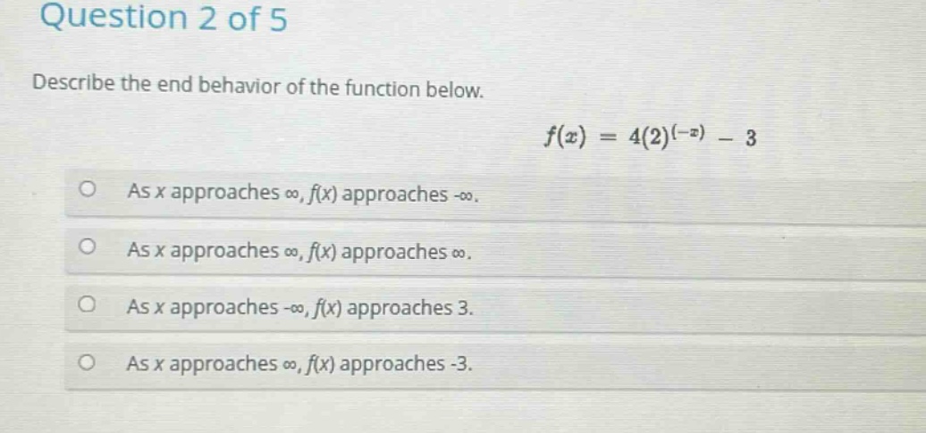 question 2 of 5\ndescribe the end - behavior of the function below.\n$f(x)=4(2)^{(-x)}-3$\nas x approaches ∞, f(x) approaches -∞.\nas x approaches ∞, f(x) approaches ∞.\nas x approaches -∞, f(x) approaches 3.\nas x approaches ∞, f(x) approaches -3.