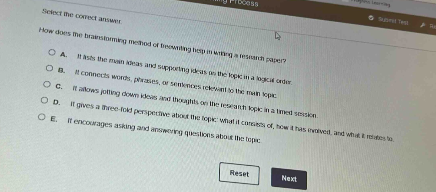 select the correct answer. how does the brainstorming method of freewriting help in writing a research paper? a. it lists the main ideas and supporting ideas on the topic in a logical order. b. it connects words, phrases, or sentences relevant to the main topic. c. it allows jotting down ideas and thoughts on the research topic in a timed session. d. it gives a three - fold perspective about the topic: what it consists of, how it has evolved, and what it relates to. e. it encourages asking and answering questions about the topic.