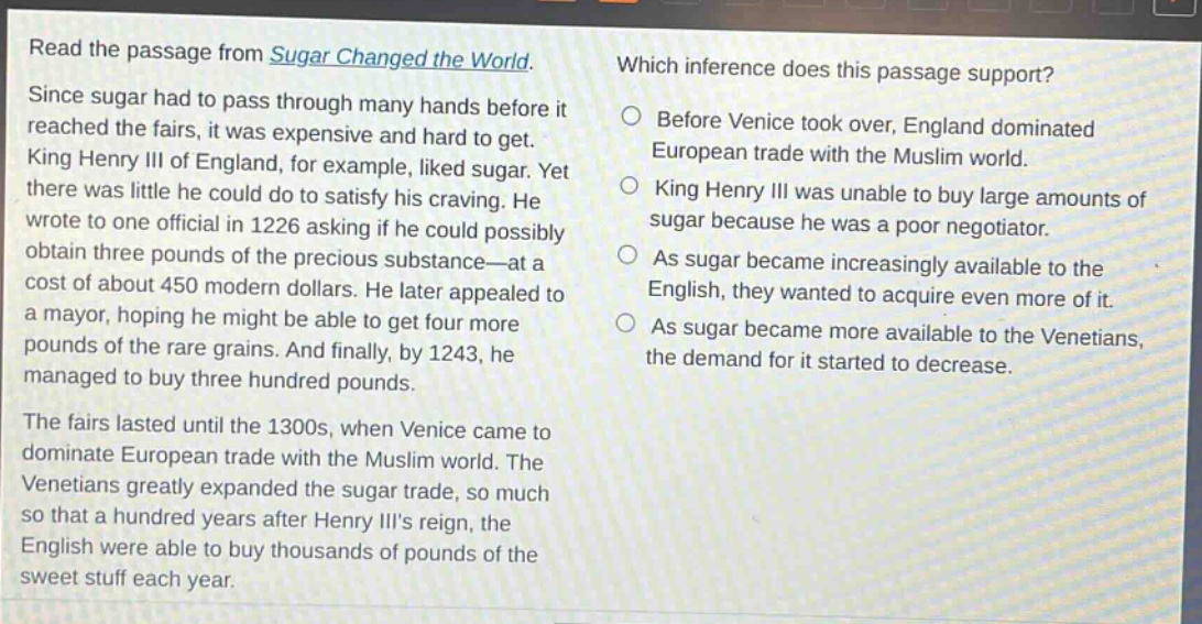 read the passage from sugar changed the world. since sugar had to pass through many hands before it reached the fairs, it was expensive and hard to get. king henry iii of england, for example, liked sugar. yet there was little he could do to satisfy his craving. he wrote to one official in 1226 asking if he could possibly obtain three pounds of the precious substance - at a cost of about 450 modern dollars. he later appealed to a mayor, hoping he might be able to get four more pounds of the rare grains. and finally, by 1243, he managed to buy three hundred pounds. the fairs lasted until the 1300s, when venice came to dominate european trade with the muslim world. the venetians greatly expanded the sugar trade, so much so that a hundred years after henry iiis reign, the english were able to buy thousands of pounds of the sweet stuff each year. which inference does this passage support? before venice took over, england dominated european trade with the muslim world. king henry iii was unable to buy large amounts of sugar because he was a poor negotiator. as sugar became increasingly available to the english, they wanted to acquire even more of it. as sugar became more available to the venetians, the demand for it started to decrease.