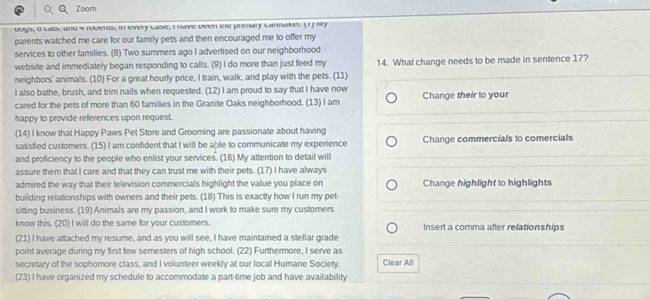 14. what change needs to be made in sentence 17? change their to your change commercials to comercials change highlight to highlights insert a comma after relationships (1) my parents watched me care for our family pets and then encouraged me to offer my services to other families. (8) two summers ago i advertised on our neighborhood website and immediately began responding to calls. (9) i do more than just feed my neighbors animals. (10) for a great hourly price, i train, walk, and play with the pets. (11) i also bathe, brush, and trim nails when requested. (12) i am proud to say that i have now cared for the pets of more than 60 families in the granite oaks neighborhood. (13) i am happy to provide references upon request. (14) i know that happy paws pet store and grooming are passionate about having satisfied customers. (15) i am confident that i will be able to communicate my experience and proficiency to the people who enlist your services. (16) my attention to detail will assure them that i care and that they can trust me with their pets. (17) i have always admired the way that their television commercials highlight the value you place on building relationships with owners and their pets. (18) this is exactly how i run my pet - sitting business. (19) animals are my passion, and i work to make sure my customers know this. (20) i will do the same for your customers. (21) i have attached my resume, and as you will see, i have maintained a stellar grade point average during my first few semesters of high school. (22) furthermore, i serve as secretary of the sophomore class, and i volunteer weekly at our local humane society. (23) i have organized my schedule to accommodate a part - time job and have availability