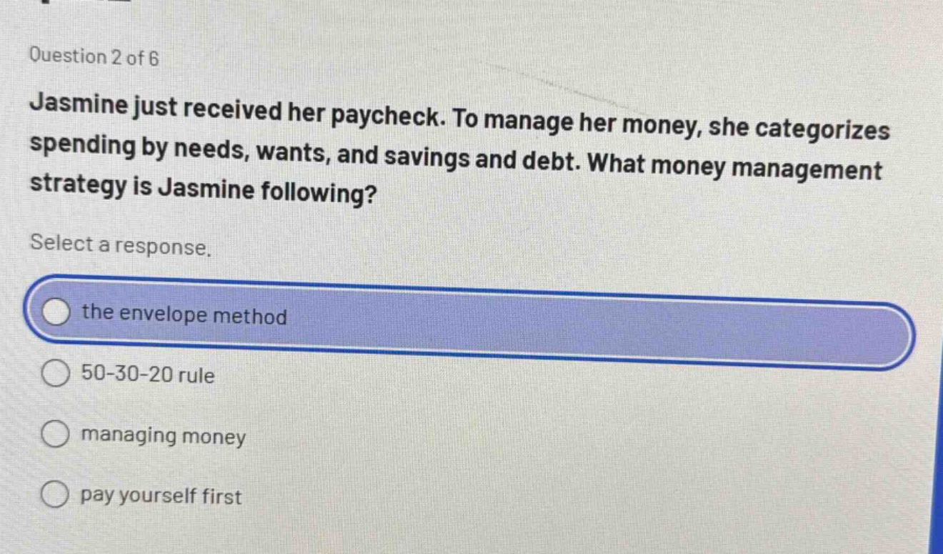 question 2 of 6 jasmine just received her paycheck. to manage her money, she categorizes spending by needs, wants, and savings and debt. what money management strategy is jasmine following? select a response. the envelope method 50 - 30 - 20 rule managing money pay yourself first
