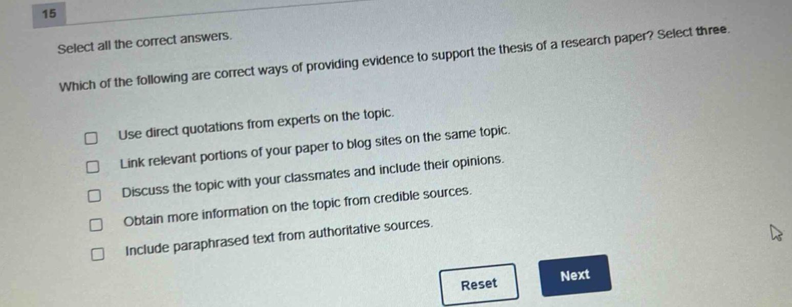 15 select all the correct answers. which of the following are correct ways of providing evidence to support the thesis of a research paper? select three. use direct quotations from experts on the topic. link relevant portions of your paper to blog sites on the same topic. discuss the topic with your classmates and include their opinions. obtain more information on the topic from credible sources. include paraphrased text from authoritative sources.