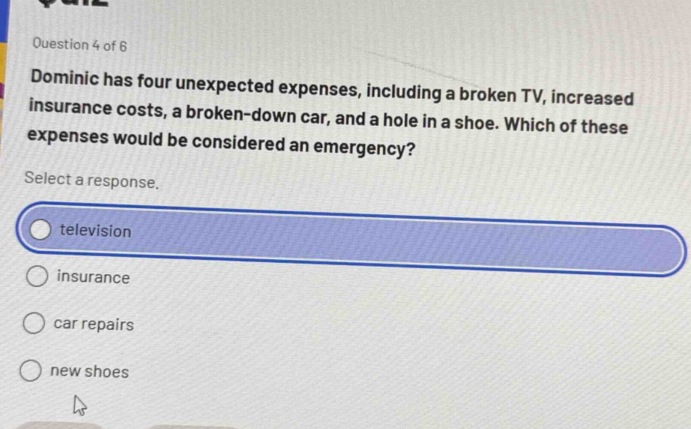 question 4 of 6\ndominic has four unexpected expenses, including a broken tv, increased insurance costs, a broken - down car, and a hole in a shoe. which of these expenses would be considered an emergency?\nselect a response.\ntelevision\ninsurance\ncar repairs\nnew shoes