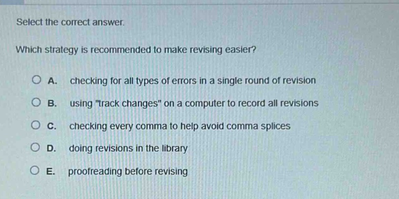select the correct answer. which strategy is recommended to make revising easier? a. checking for all types of errors in a single round of revision b. using \track changes\ on a computer to record all revisions c. checking every comma to help avoid comma splices d. doing revisions in the library e. proofreading before revising
