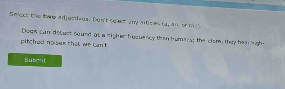 select the two adjectives. dont select any articles (a, an, or the). dogs can detect sound at a higher frequency than humans; therefore, they hear high - pitched noises that we cant.