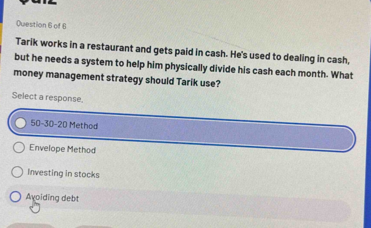 question 6 of 6 tarik works in a restaurant and gets paid in cash. hes used to dealing in cash, but he needs a system to help him physically divide his cash each month. what money management strategy should tarik use? select a response. 50 - 30 - 20 method envelope method investing in stocks avoiding debt