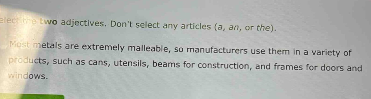 select the two adjectives. dont select any articles (a, an, or the). most metals are extremely malleable, so manufacturers use them in a variety of products, such as cans, utensils, beams for construction, and frames for doors and windows.