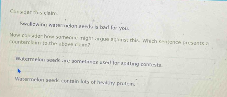 consider this claim: swallowing watermelon seeds is bad for you. now consider how someone might argue against this. which sentence presents a counter - claim to the above claim? watermelon seeds are sometimes used for spitting contests. watermelon seeds contain lots of healthy protein.