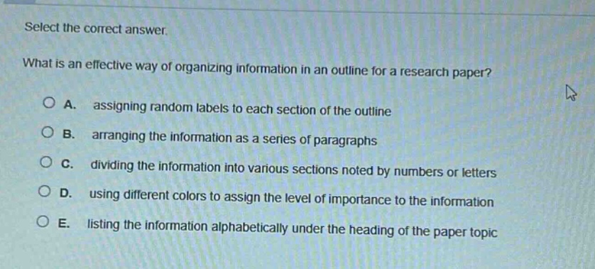select the correct answer. what is an effective way of organizing information in an outline for a research paper? a. assigning random labels to each section of the outline b. arranging the information as a series of paragraphs c. dividing the information into various sections noted by numbers or letters d. using different colors to assign the level of importance to the information e. listing the information alphabetically under the heading of the paper topic