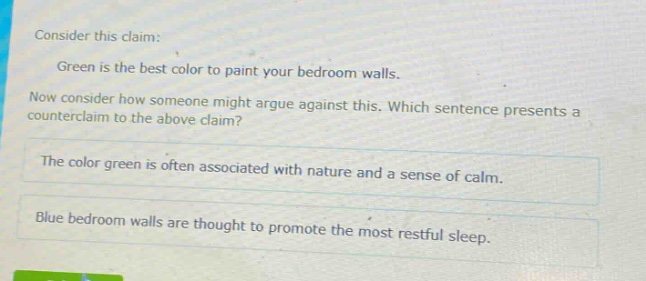 consider this claim: green is the best color to paint your bedroom walls. now consider how someone might argue against this. which sentence presents a counter - claim to the above claim? the color green is often associated with nature and a sense of calm. blue bedroom walls are thought to promote the most restful sleep.