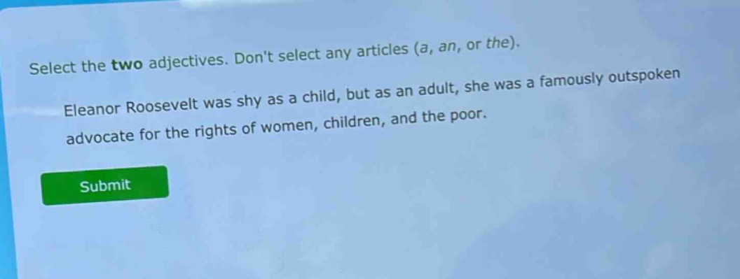 select the two adjectives. dont select any articles (a, an, or the). eleanor roosevelt was shy as a child, but as an adult, she was a famously outspoken advocate for the rights of women, children, and the poor.