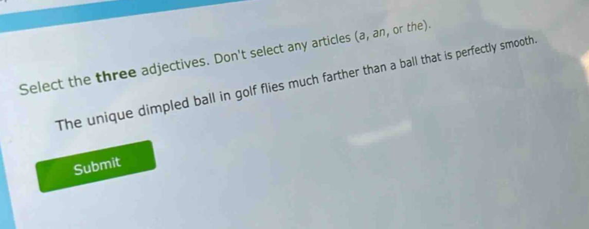 select the three adjectives. dont select any articles (a, an, or the). the unique dimpled ball in golf flies much farther than a ball that is perfectly smooth.
