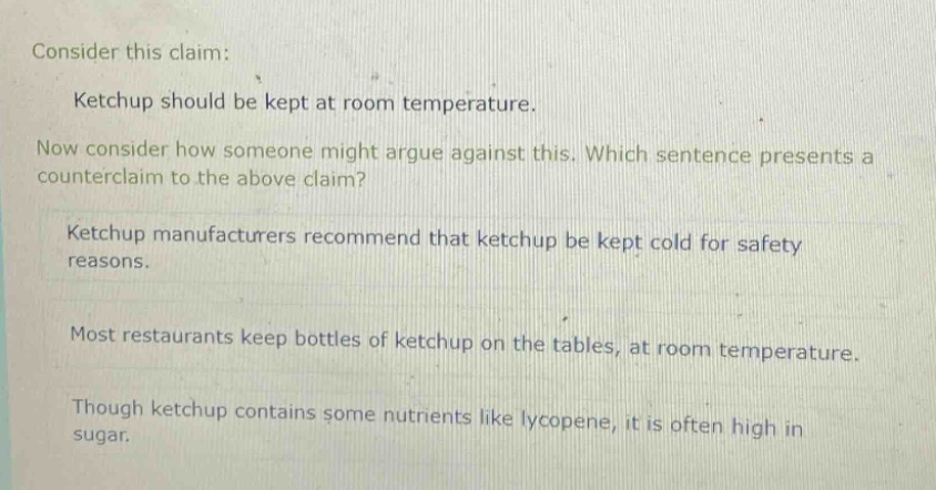 consider this claim: ketchup should be kept at room temperature. now consider how someone might argue against this. which sentence presents a counter - claim to the above claim? ketchup manufacturers recommend that ketchup be kept cold for safety reasons. most restaurants keep bottles of ketchup on the tables, at room temperature. though ketchup contains some nutrients like lycopene, it is often high in sugar.