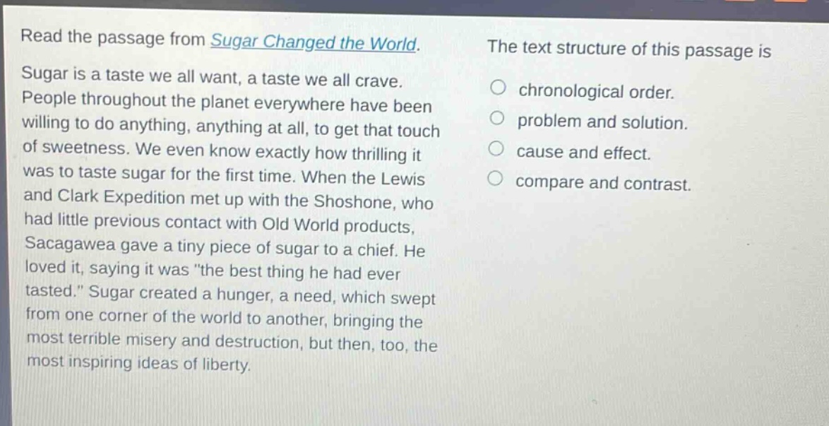 read the passage from sugar changed the world. sugar is a taste we all want, a taste we all crave. people throughout the planet everywhere have been willing to do anything, anything at all, to get that touch of sweetness. we even know exactly how thrilling it was to taste sugar for the first time. when the lewis and clark expedition met up with the shoshone, who had little previous contact with old world products, sacagawea gave a tiny piece of sugar to a chief. he loved it, saying it was \the best thing he had ever tasted.\ sugar created a hunger, a need, which swept from one corner of the world to another, bringing the most terrible misery and destruction, but then, too, the most inspiring ideas of liberty. the text structure of this passage is chronological order. problem and solution. cause and effect. compare and contrast.