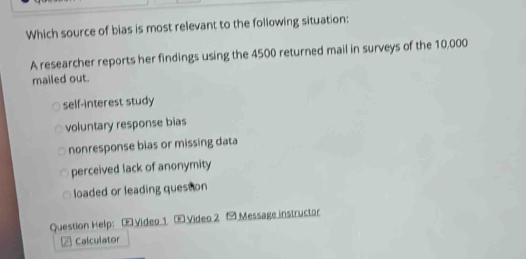 which source of bias is most relevant to the following situation: a researcher reports her findings using the 4500 returned mail in surveys of the 10,000 mailed out. self - interest study voluntary response bias nonresponse bias or missing data perceived lack of anonymity loaded or leading question question help: video 1 video 2 message instructor calculator