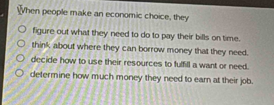 when people make an economic choice, they\nfigure out what they need to do to pay their bills on time.\nthink about where they can borrow money that they need.\ndecide how to use their resources to fulfill a want or need.\ndetermine how much money they need to earn at their job.