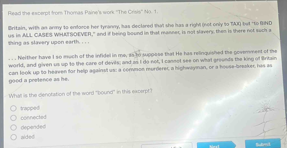 read the excerpt from thomas paines work \the crisis\ no. 1. britain, with an army to enforce her tyranny, has declared that she has a right (not only to tax) but \to bind us in all cases whatsoever,\ and if being bound in that manner, is not slavery, then is there not such a thing as slavery upon earth.... ... neither have i so much of the infidel in me, as to suppose that he has relinquished the government of the world, and given us up to the care of devils; and as i do not, i cannot see on what grounds the king of britain can look up to heaven for help against us: a common murderer, a highwayman, or a house - breaker, has as good a pretence as he. what is the denotation of the word \bound\ in this excerpt? trapped connected depended aided