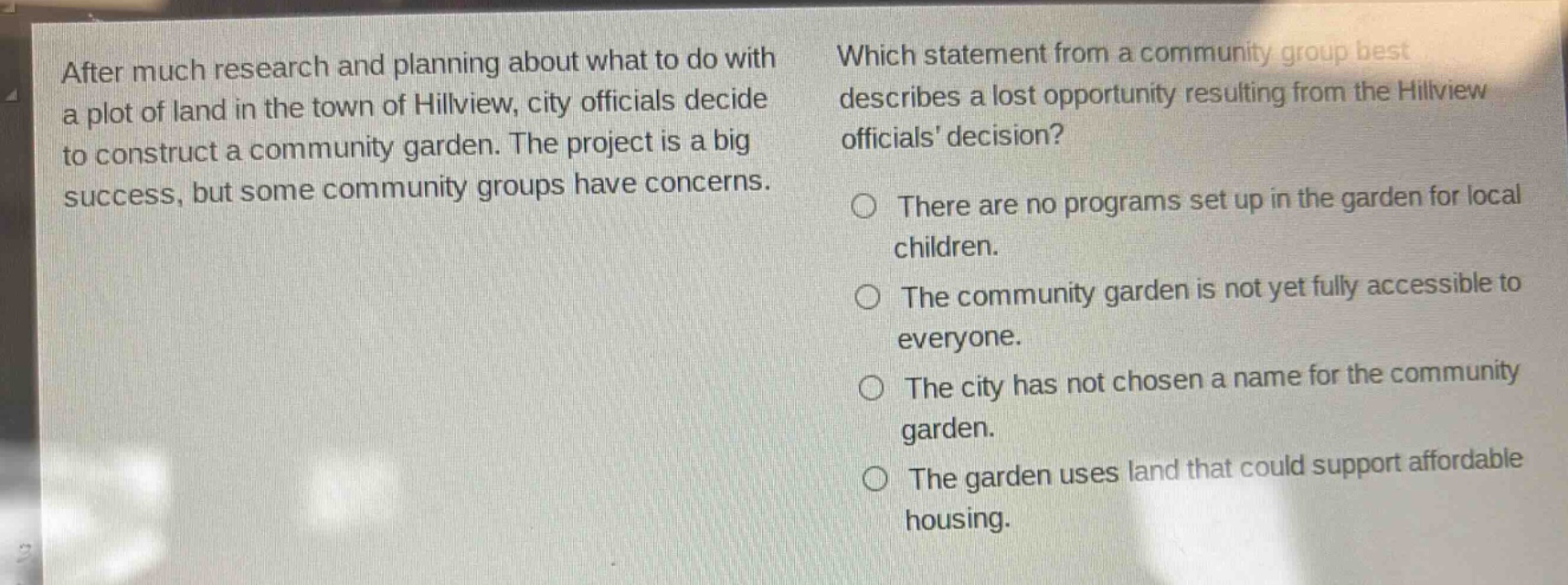 after much research and planning about what to do with a plot of land in the town of hillview, city officials decide to construct a community garden. the project is a big success, but some community groups have concerns. which statement from a community group best describes a lost opportunity resulting from the hillview officials decision? there are no programs set up in the garden for local children. the community garden is not yet fully accessible to everyone. the city has not chosen a name for the community garden. the garden uses land that could support affordable housing.