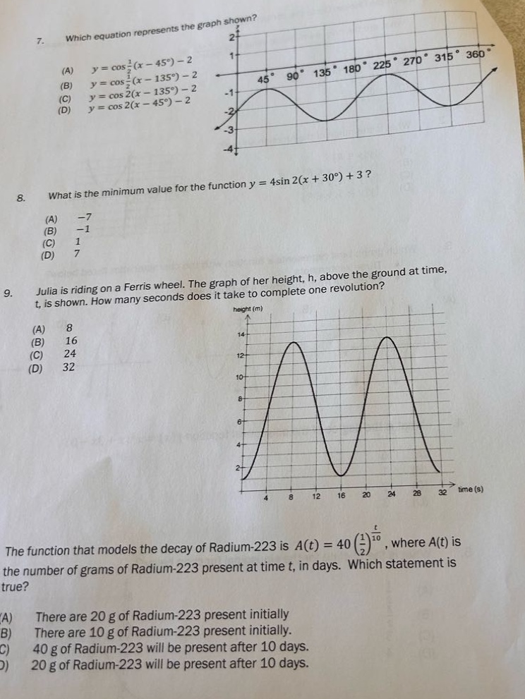 7. which equation represents the graph shown? (a) y = cos 1/2(x - 45°) - 2 (b) y = cos 1/2(x - 135°) - 2 (c) y = cos 2(x - 135°) - 2 (d) y = cos 2(x - 45°) - 2 8. what is the minimum value for the function y = 4sin 2(x + 30°) + 3? (a) -7 (b) -1 (c) 1 (d) 7 9. julia is riding on a ferris wheel. the graph of her height, h, above the ground at time, t, is shown. how many seconds does it take to complete one revolution? (a) 8 (b) 16 (c) 24 (d) 32 the function that models the decay of radium - 223 is a(t)=40(1/2)^(t/10), where a(t) is the number of grams of radium - 223 present at time t, in days. which statement is true? (a) there are 20 g of radium - 223 present initially. (b) there are 10 g of radium - 223 present initially. (c) 40 g of radium - 223 will be present after 10 days. (d) 20 g of radium - 223 will be present after 10 days.