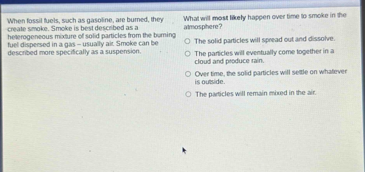when fossil fuels, such as gasoline, are burned, they create smoke. smoke is best described as a heterogeneous mixture of solid particles from the burning fuel dispersed in a gas - usually air. smoke can be described more specifically as a suspension. what will most likely happen over time to smoke in the atmosphere? the solid particles will spread out and dissolve. the particles will eventually come together in a cloud and produce rain. over time, the solid particles will settle on whatever is outside. the particles will remain mixed in the air.
