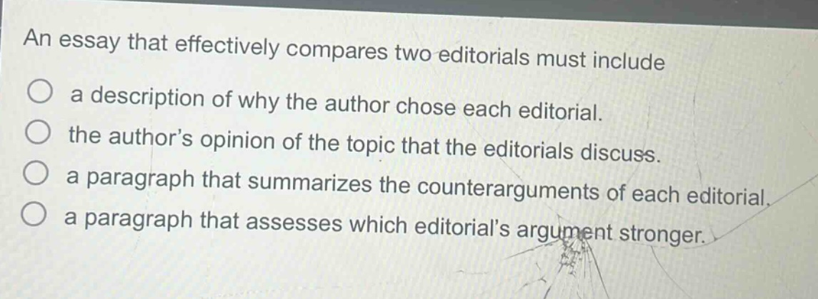 an essay that effectively compares two editorials must include\na description of why the author chose each editorial.\nthe author’s opinion of the topic that the editorials discuss.\na paragraph that summarizes the counterarguments of each editorial.\na paragraph that assesses which editorial’s argument stronger.