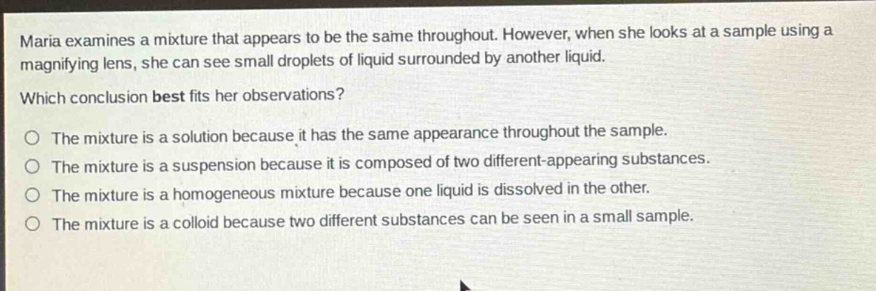 maria examines a mixture that appears to be the same throughout. however, when she looks at a sample using a magnifying lens, she can see small droplets of liquid surrounded by another liquid. which conclusion best fits her observations? the mixture is a solution because it has the same appearance throughout the sample. the mixture is a suspension because it is composed of two different - appearing substances. the mixture is a homogeneous mixture because one liquid is dissolved in the other. the mixture is a colloid because two different substances can be seen in a small sample.