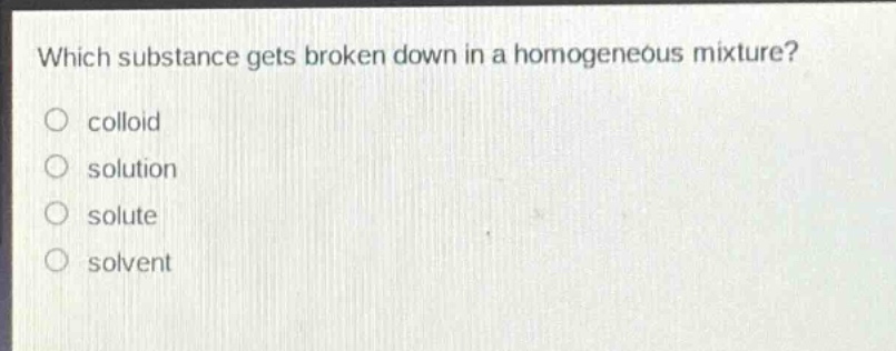 which substance gets broken down in a homogeneous mixture?\ncolloid\nsolution\nsolute\nsolvent