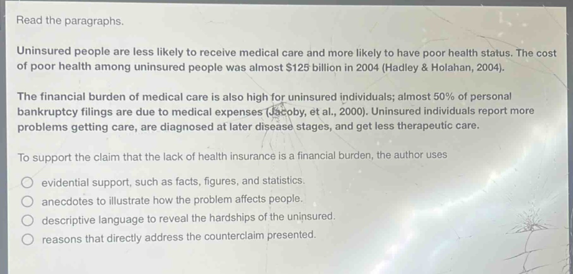 read the paragraphs. uninsured people are less likely to receive medical care and more likely to have poor health status. the cost of poor health among uninsured people was almost $125 billion in 2004 (hadley & holahan, 2004). the financial burden of medical care is also high for uninsured individuals; almost 50% of personal bankruptcy filings are due to medical expenses (jacoby, et al., 2000). uninsured individuals report more problems getting care, are diagnosed at later disease stages, and get less therapeutic care. to support the claim that the lack of health insurance is a financial burden, the author uses evidential support, such as facts, figures, and statistics. anecdotes to illustrate how the problem affects people. descriptive language to reveal the hardships of the uninsured. reasons that directly address the counterclaim presented.