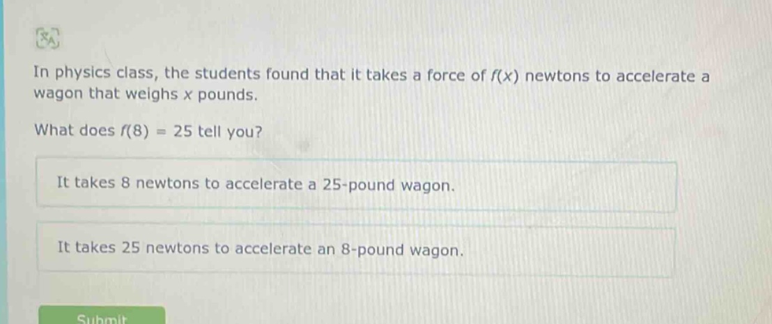 in physics class, the students found that it takes a force of f(x) newtons to accelerate a wagon that weighs x pounds. what does f(8) = 25 tell you? it takes 8 newtons to accelerate a 25 - pound wagon. it takes 25 newtons to accelerate an 8 - pound wagon.