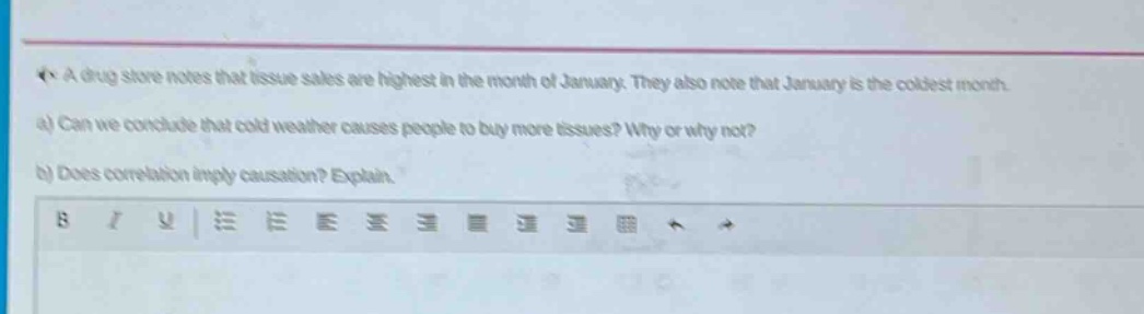 a drug store notes that tissue sales are highest in the month of january. they also note that january is the coldest month. a) can we conclude that cold weather causes people to buy more tissues? why or why not? b) does correlation imply causation? explain.