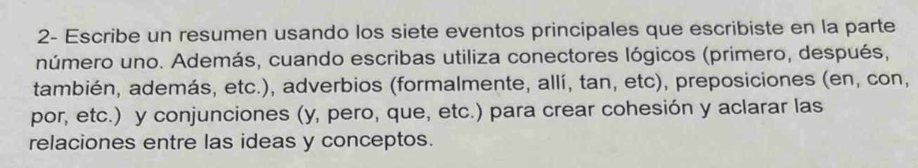2- escribe un resumen usando los siete eventos principales que escribiste en la parte número uno. además, cuando escribas utiliza conectores lógicos (primero, después, también, además, etc.), adverbios (formalmente, allí, tan, etc), preposiciones (en, con, por, etc.) y conjunciones (y, pero, que, etc.) para crear cohesión y aclarar las relaciones entre las ideas y conceptos.