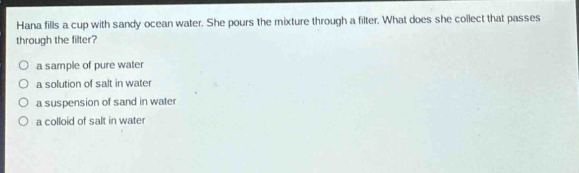 hana fills a cup with sandy ocean water. she pours the mixture through a filter. what does she collect that passes through the filter? a sample of pure water a solution of salt in water a suspension of sand in water a colloid of salt in water