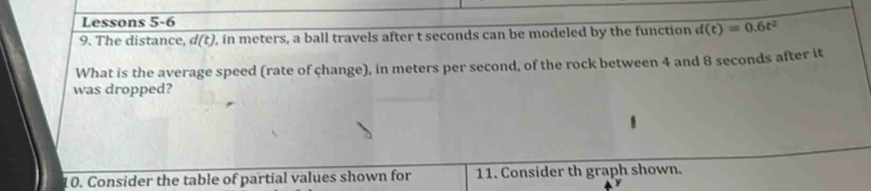 lessons 5 - 6\n9. the distance, d(t), in meters, a ball travels after t seconds can be modeled by the function d(t)=0.6t²\nwhat is the average speed (rate of change), in meters per second, of the rock between 4 and 8 seconds after it was dropped?\n10. consider the table of partial values shown for\n11. consider th graph shown.