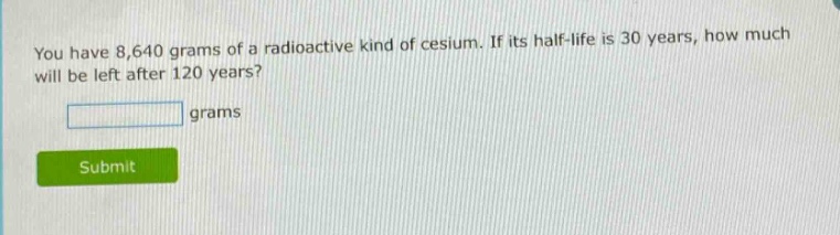 you have 8,640 grams of a radioactive kind of cesium. if its half - life is 30 years, how much will be left after 120 years? grams