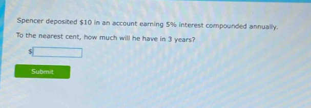 spencer deposited $10 in an account earning 5% interest compounded annually. to the nearest cent, how much will he have in 3 years?