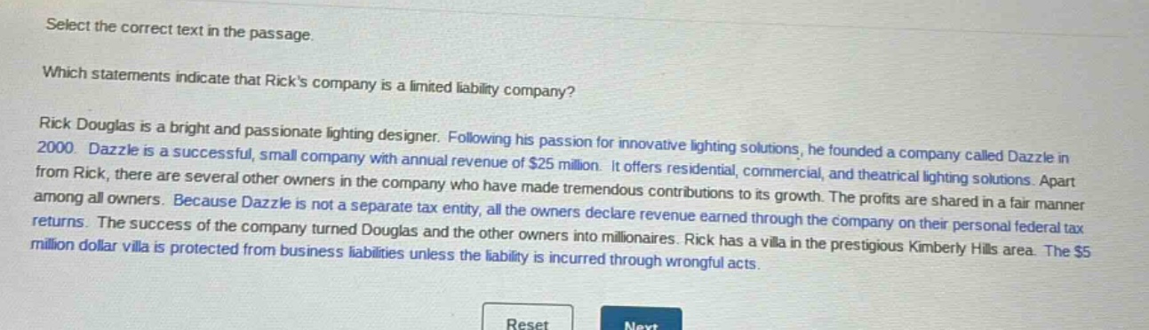 select the correct text in the passage. which statements indicate that ricks company is a limited liability company? rick douglas is a bright and passionate lighting designer. following his passion for innovative lighting solutions, he founded a company called dazzle in 2000. dazzle is a successful, small company with annual revenue of $25 million. it offers residential, commercial, and theatrical lighting solutions. apart from rick, there are several other owners in the company who have made tremendous contributions to its growth. the profits are shared in a fair manner among all owners. because dazzle is not a separate tax entity, all the owners declare revenue earned through the company on their personal federal tax returns. the success of the company turned douglas and the other owners into millionaires. rick has a villa in the prestigious kimberly hills area. the $5 million dollar villa is protected from business liabilities unless the liability is incurred through wrongful acts.