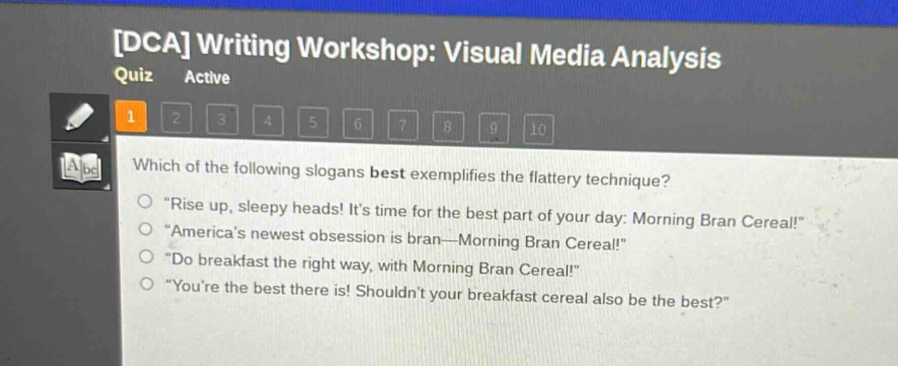 dca writing workshop: visual media analysis quiz active 1 2 3 4 5 6 7 8 9 10 which of the following slogans best exemplifies the flattery technique? \rise up, sleepy heads! its time for the best part of your day: morning bran cereal!\ \americas newest obsession is bran—morning bran cereal!\ \do breakfast the right way, with morning bran cereal!\ \youre the best there is! shouldnt your breakfast cereal also be the best?\