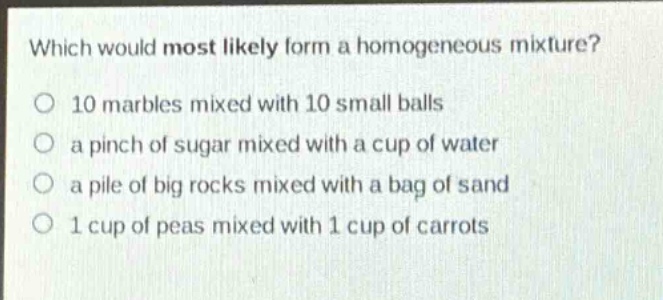 which would most likely form a homogeneous mixture? o 10 marbles mixed with 10 small balls o a pinch of sugar mixed with a cup of water o a pile of big rocks mixed with a bag of sand o 1 cup of peas mixed with 1 cup of carrots
