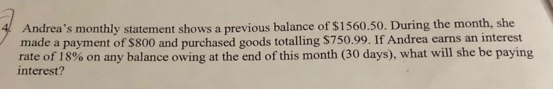 4. andrea’s monthly statement shows a previous balance of $1560.50. during the month, she made a payment of $800 and purchased goods totalling $750.99. if andrea earns an interest rate of 18% on any balance owing at the end of this month (30 days), what will she be paying interest?